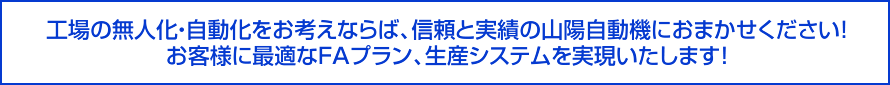 工場の無人化・自動化をお考えならば、信頼と実績の山陽自動機におまかせください！お客様に最適なＦＡプラン、生産システムを実現いたします！